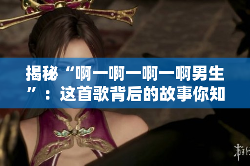 揭秘“啊一啊一啊一啊男生”：這首歌背后的故事你知道嗎？