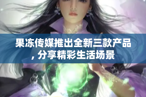 果凍傳媒推出全新三款產(chǎn)品, 分享精彩生活場景