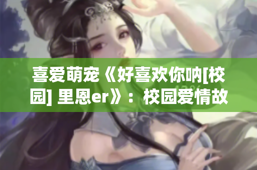 喜愛(ài)萌寵《好喜歡你吶[校園] 里恩er》：校園愛(ài)情故事重磅推薦