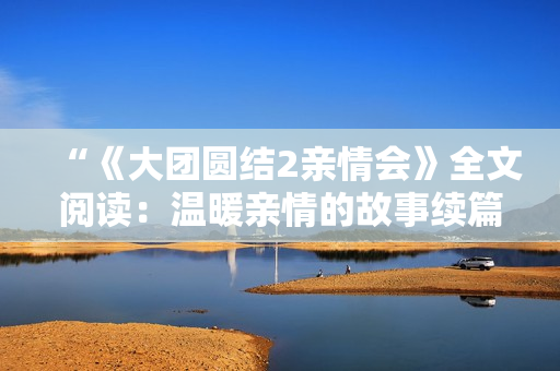 “《大團圓結2親情會》全文閱讀：溫暖親情的故事續(xù)篇免費呈現(xiàn)！”