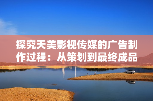 探究天美影視傳媒的廣告制作過程：從策劃到最終成品的完整指南