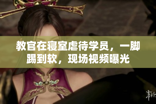 教官在寢室虐待學(xué)員，一腳踢到軟，現(xiàn)場視頻曝光