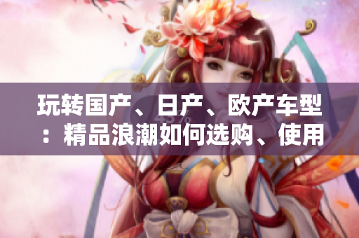 玩轉(zhuǎn)國產(chǎn)、日產(chǎn)、歐產(chǎn)車型：精品浪潮如何選購、使用？