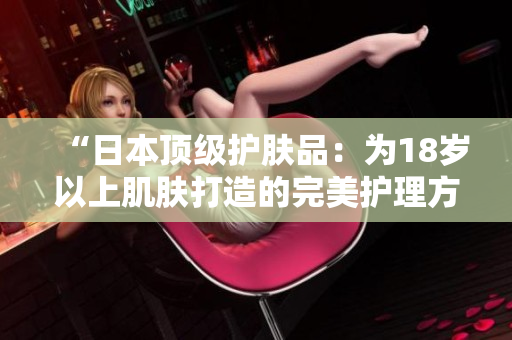“日本頂級(jí)護(hù)膚品：為18歲以上肌膚打造的完美護(hù)理方案”