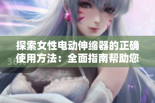 探索女性電動伸縮器的正確使用方法：全面指南幫助您充分利用這一創(chuàng)新工具