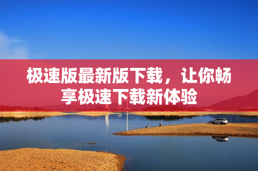 極速版最新版下載，讓你暢享極速下載新體驗(yàn)
