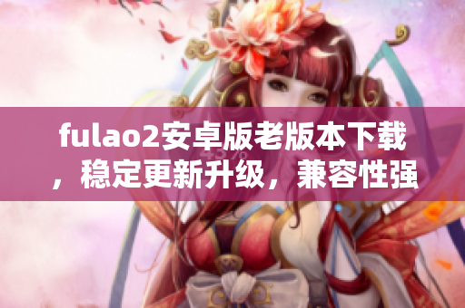 fulao2安卓版老版本下載，穩(wěn)定更新升級，兼容性強，操作簡便,手機用戶首選