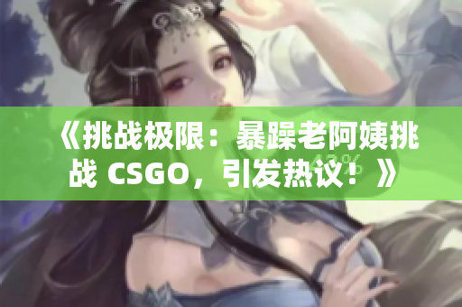 《挑戰(zhàn)極限：暴躁老阿姨挑戰(zhàn) CSGO，引發(fā)熱議！》