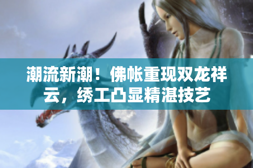 潮流新潮！佛帳重現(xiàn)雙龍祥云，繡工凸顯精湛技藝