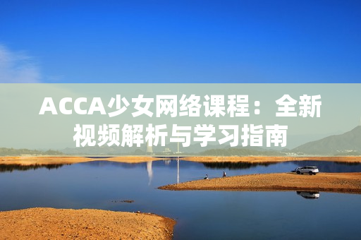 ACCA少女網(wǎng)絡(luò)課程：全新視頻解析與學(xué)習(xí)指南