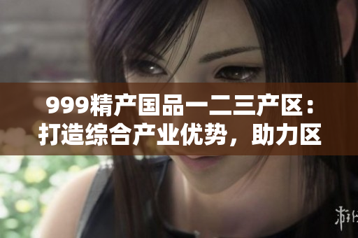 999精產(chǎn)國品一二三產(chǎn)區(qū)：打造綜合產(chǎn)業(yè)優(yōu)勢，助力區(qū)域經(jīng)濟振興