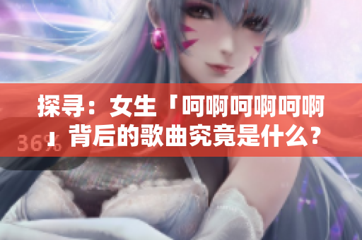 探尋：女生「呵啊呵啊呵啊」背后的歌曲究竟是什么？