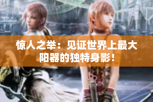 驚人之舉：見證世界上最大陽器的獨(dú)特身影！