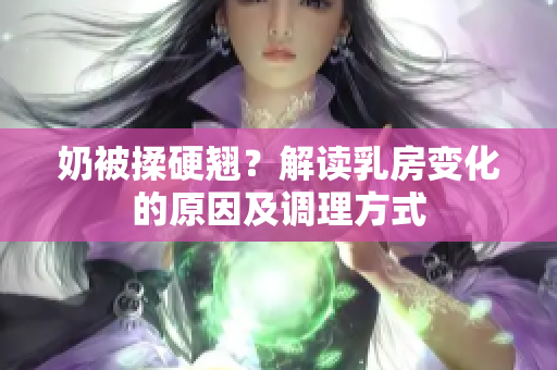 奶被揉硬翹？解讀乳房變化的原因及調(diào)理方式