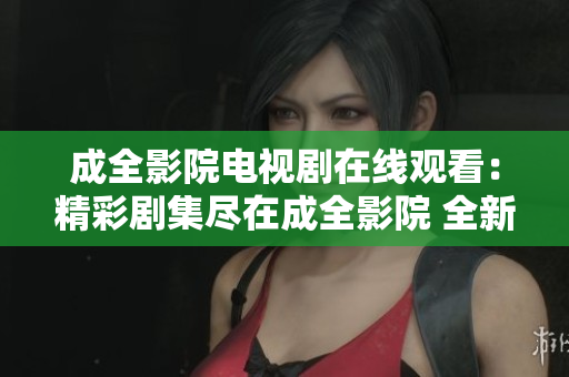 成全影院電視劇在線觀看：精彩劇集盡在成全影院 全新體驗分享