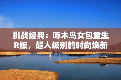 挑戰(zhàn)經(jīng)典：啄木鳥女包重生R版，超人級別的時尚煥新