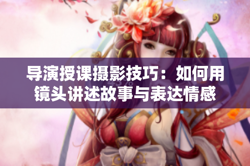 導(dǎo)演授課攝影技巧：如何用鏡頭講述故事與表達(dá)情感