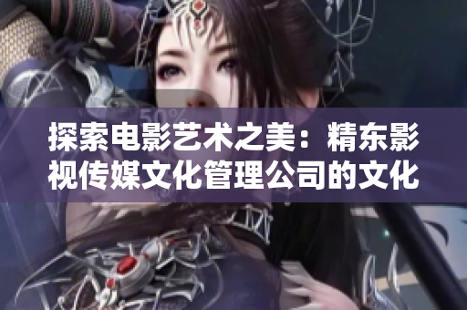探索電影藝術(shù)之美：精東影視傳媒文化管理公司的文化探索與管理實踐