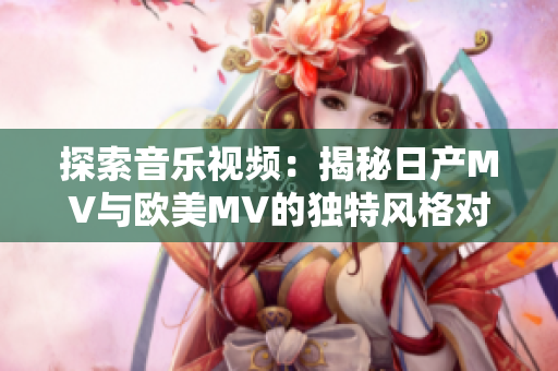 探索音樂視頻：揭秘日產(chǎn)MV與歐美MV的獨特風(fēng)格對比