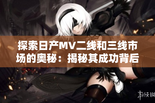 探索日產(chǎn)MV二線和三線市場的奧秘：揭秘其成功背后的秘密