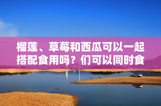 榴蓮、草莓和西瓜可以一起搭配食用嗎？們可以同時食用嗎？