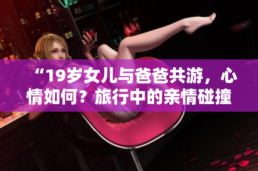 “19歲女兒與爸爸共游，心情如何？旅行中的親情碰撞和美好時(shí)光”