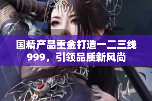 國(guó)精產(chǎn)品重金打造一二三線999，引領(lǐng)品質(zhì)新風(fēng)尚