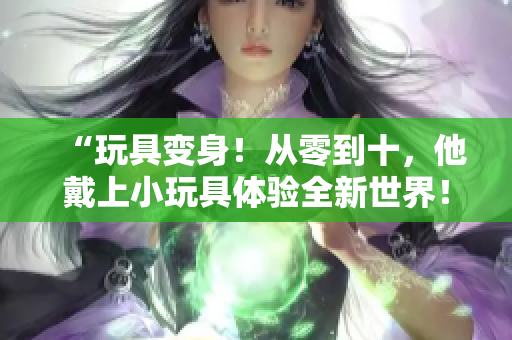 “玩具變身！從零到十，他戴上小玩具體驗(yàn)全新世界！”