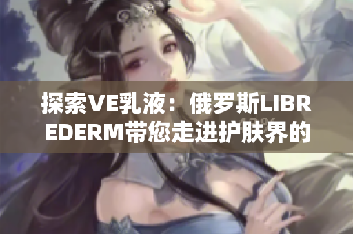 探索VE乳液：俄羅斯LIBREDERM帶您走進護膚界的奇妙之旅