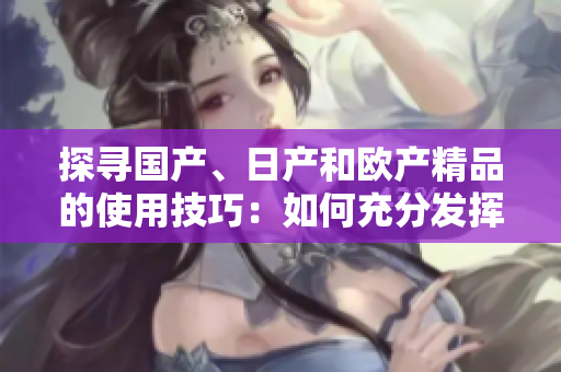 探尋國(guó)產(chǎn)、日產(chǎn)和歐產(chǎn)精品的使用技巧：如何充分發(fā)揮產(chǎn)品優(yōu)勢(shì)？