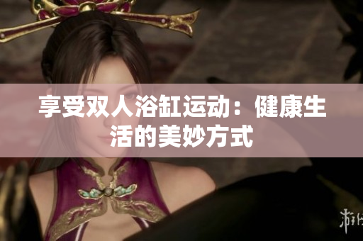 享受雙人浴缸運(yùn)動(dòng)：健康生活的美妙方式