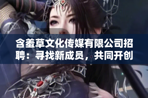含羞草文化傳媒有限公司招聘：尋找新成員，共同開創(chuàng)文化傳媒新篇章