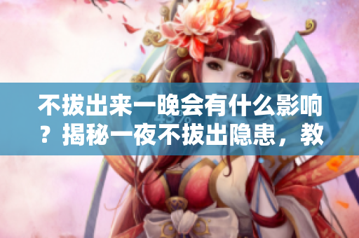 不拔出來一晚會有什么影響？揭秘一夜不拔出隱患，教你正確使用知識。