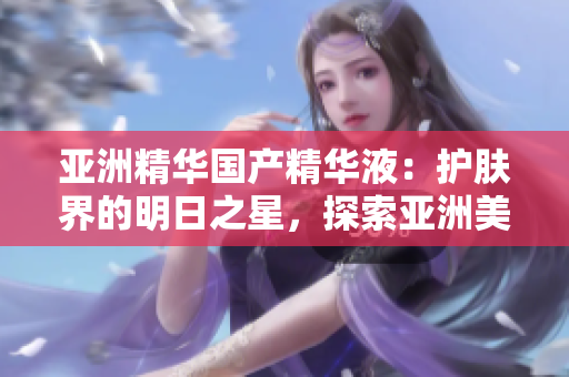 亞洲精華國產(chǎn)精華液：護(hù)膚界的明日之星，探索亞洲美膚奧秘