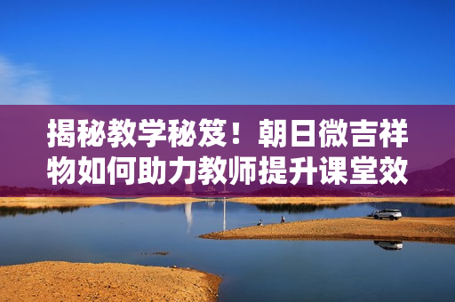 揭秘教學(xué)秘笈！朝日微吉祥物如何助力教師提升課堂效果？