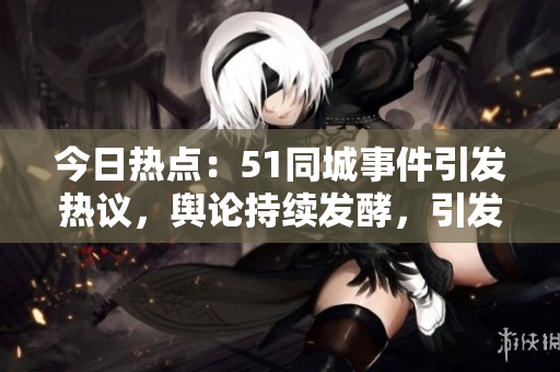 今日熱點(diǎn)：51同城事件引發(fā)熱議，輿論持續(xù)發(fā)酵，引發(fā)網(wǎng)友熱議