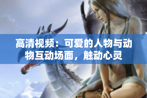 高清視頻：可愛的人物與動物互動場面，觸動心靈