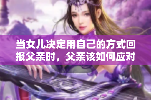 當(dāng)女兒決定用自己的方式回報父親時，父親該如何應(yīng)對這份情感？