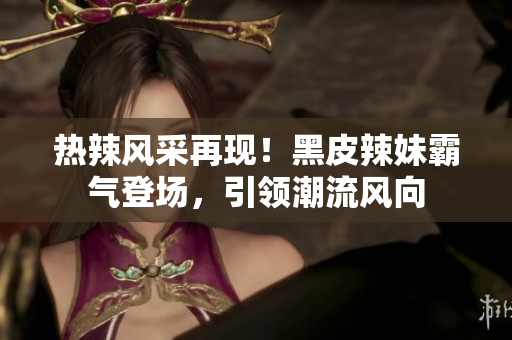 熱辣風(fēng)采再現(xiàn)！黑皮辣妹霸氣登場(chǎng)，引領(lǐng)潮流風(fēng)向