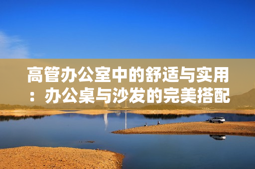 高管辦公室中的舒適與實(shí)用：辦公桌與沙發(fā)的完美搭配