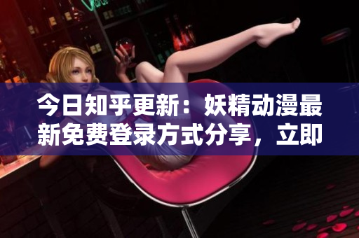 今日知乎更新：妖精動漫最新免費(fèi)登錄方式分享，立即進(jìn)入觀看精彩內(nèi)容