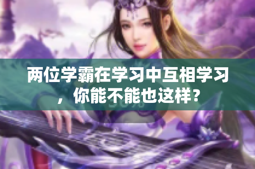 兩位學(xué)霸在學(xué)習(xí)中互相學(xué)習(xí)，你能不能也這樣？