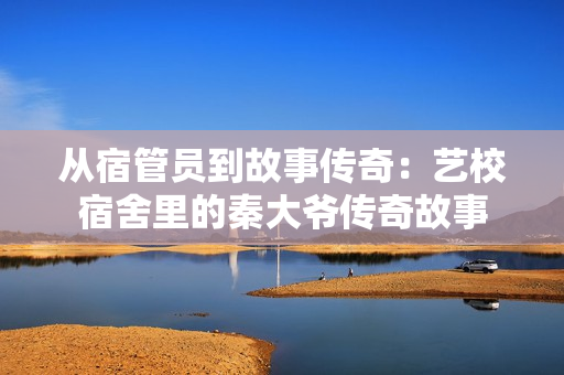 從宿管員到故事傳奇：藝校宿舍里的秦大爺傳奇故事