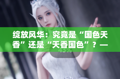 綻放風(fēng)華：究竟是“國色天香”還是“天香國色”？—探索中華傳統(tǒng)美學(xué)的魅力