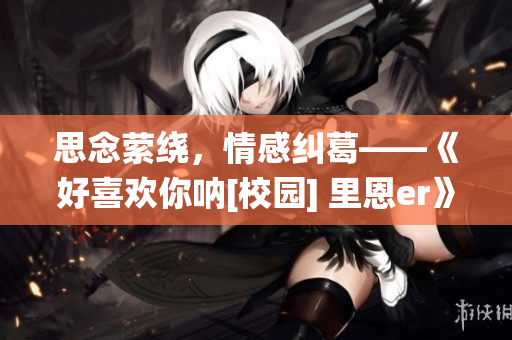 思念縈繞，情感糾葛——《好喜歡你吶[校園] 里恩er》觀后感