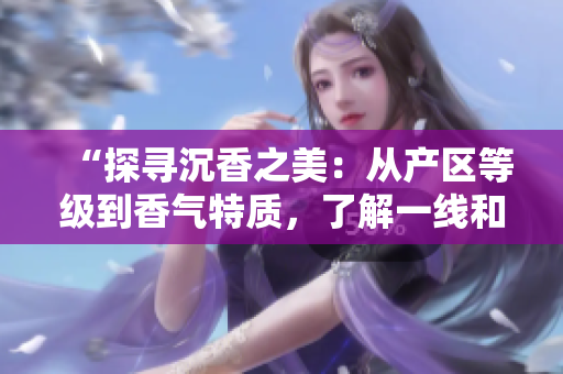 “探尋沉香之美：從產(chǎn)區(qū)等級(jí)到香氣特質(zhì)，了解一線和二線之別”