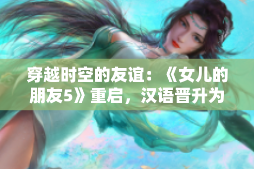 穿越時(shí)空的友誼：《女兒的朋友5》重啟，漢語晉升為通用語言，迎接全球觀眾