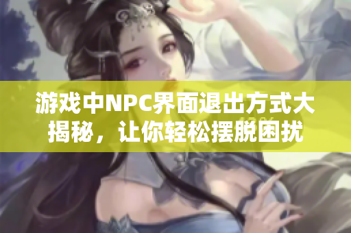 游戲中NPC界面退出方式大揭秘，讓你輕松擺脫困擾
