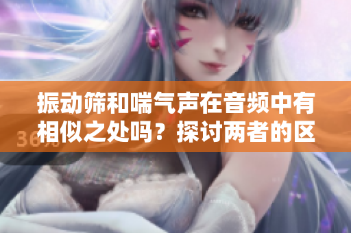 振動篩和喘氣聲在音頻中有相似之處嗎？探討兩者的區(qū)別與聯(lián)系