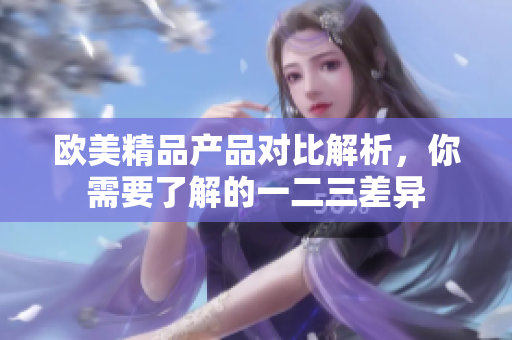 歐美精品產(chǎn)品對比解析，你需要了解的一二三差異